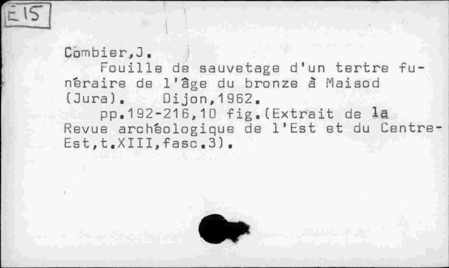 ﻿Combier,3.
Fouille de sauvetage d'un tertre funéraire de l’âge du bronze à Maisod (dura). Dijon,1962.
pp.192-216,10 fig.(Extrait de la Revue archéologique de l’Est et du Centre Est,t.XIII,faso.3).